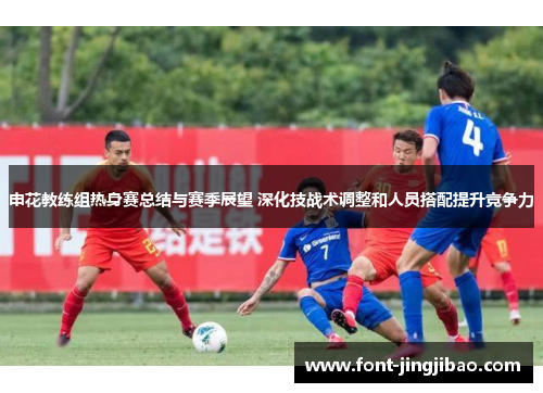 申花教练组热身赛总结与赛季展望 深化技战术调整和人员搭配提升竞争力