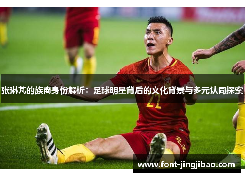 张琳芃的族裔身份解析：足球明星背后的文化背景与多元认同探索
