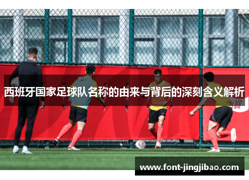 西班牙国家足球队名称的由来与背后的深刻含义解析
